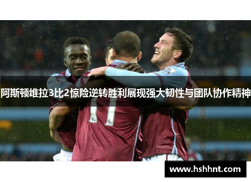 阿斯顿维拉3比2惊险逆转胜利展现强大韧性与团队协作精神